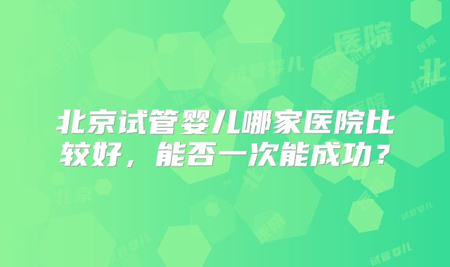 北京试管婴儿哪家医院比较好，能否一次能成功？