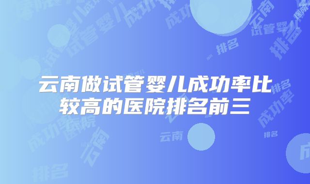 云南做试管婴儿成功率比较高的医院排名前三