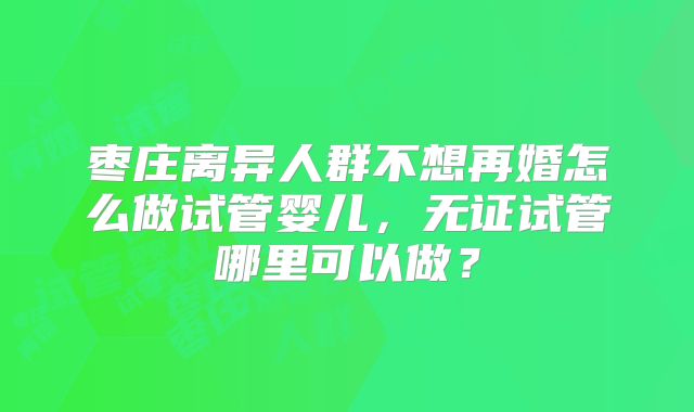枣庄离异人群不想再婚怎么做试管婴儿，无证试管哪里可以做？