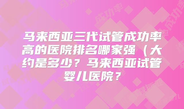 马来西亚三代试管成功率高的医院排名哪家强（大约是多少？马来西亚试管婴儿医院？
