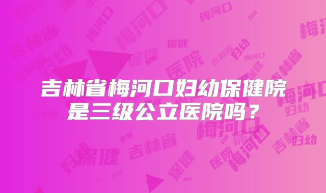 吉林省梅河口妇幼保健院是三级公立医院吗?