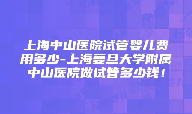 上海中山医院试管婴儿费用多少-上海复旦大学附属中山医院做试管多少钱!