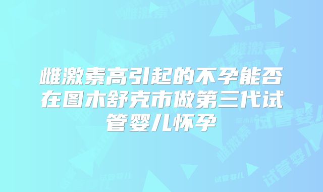 雌激素高引起的不孕能否在图木舒克市做第三代试管婴儿怀孕
