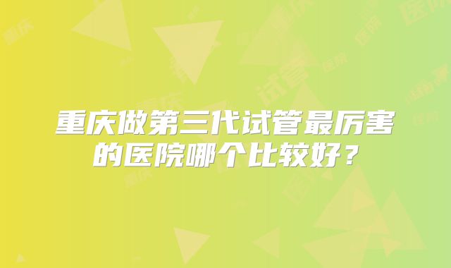重庆做第三代试管最厉害的医院哪个比较好?