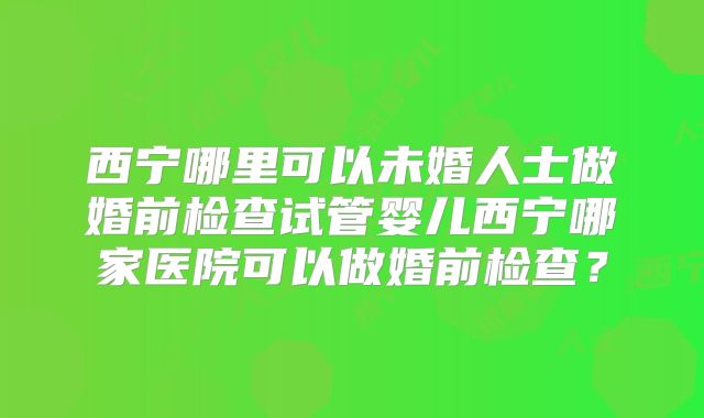 西宁哪里可以未婚人士做婚前检查试管婴儿西宁哪家医院可以做婚前检查？