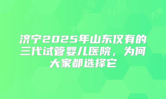 济宁2025年山东仅有的三代试管婴儿医院,为何大家都选择它