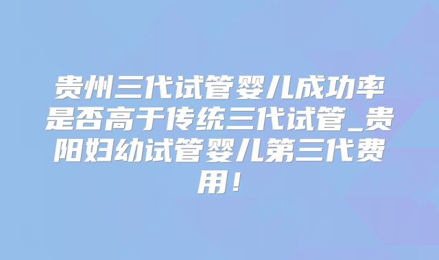 贵州三代试管婴儿成功率是否高于传统三代试管_贵阳妇幼试管婴儿第三代费用！
