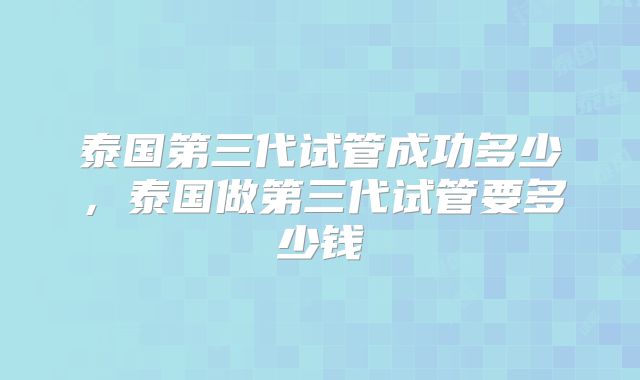 泰国第三代试管成功多少,泰国做第三代试管要多少钱