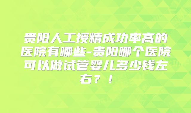 贵阳人工授精成功率高的医院有哪些-贵阳哪个医院可以做试管婴儿多少钱左右？！
