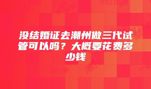 没结婚证去潮州做三代试管可以吗？大概要花费多少钱