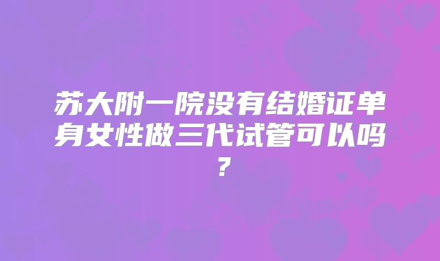 苏大附一院没有结婚证单身女性做三代试管可以吗？