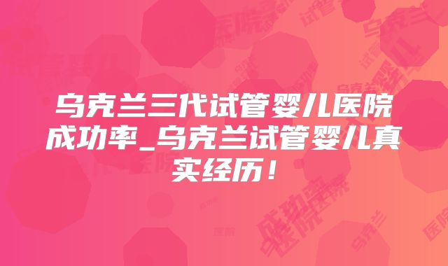 乌克兰三代试管婴儿医院成功率_乌克兰试管婴儿真实经历!