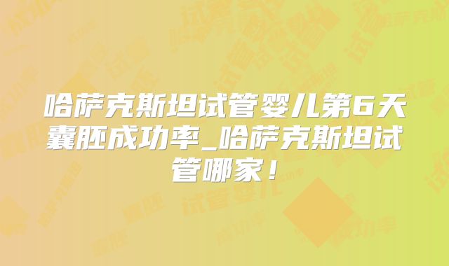 哈萨克斯坦试管婴儿第6天囊胚成功率_哈萨克斯坦试管哪家!