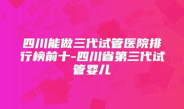 四川能做三代试管医院排行榜前十-四川省第三代试管婴儿