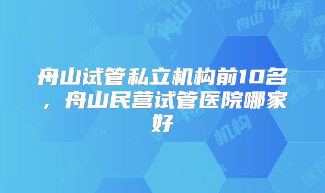 舟山试管私立机构前10名，舟山民营试管医院哪家好
