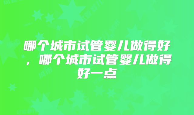 哪个城市试管婴儿做得好,哪个城市试管婴儿做得好一点