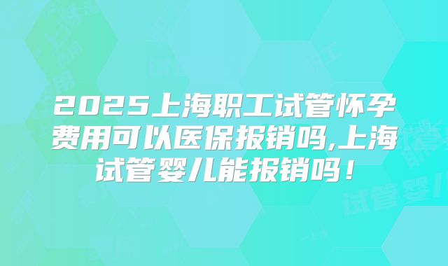 2025上海职工试管怀孕费用可以医保报销吗,上海试管婴儿能报销吗!