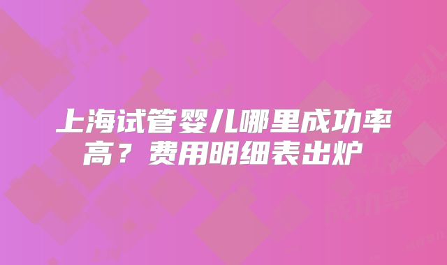 上海试管婴儿哪里成功率高?费用明细表出炉