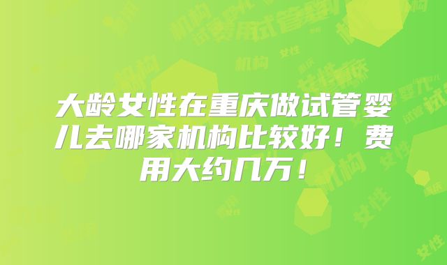 大龄女性在重庆做试管婴儿去哪家机构比较好！费用大约几万！