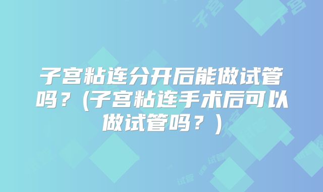 子宫粘连分开后能做试管吗？(子宫粘连手术后可以做试管吗？)