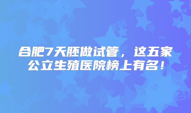 合肥7天胚做试管，这五家公立生殖医院榜上有名！
