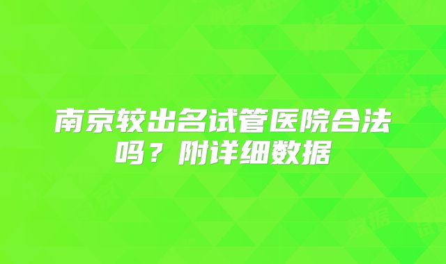 南京较出名试管医院合法吗?附详细数据