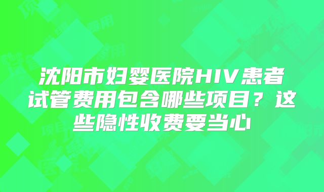 沈阳市妇婴医院HIV患者试管费用包含哪些项目？这些隐性收费要当心
