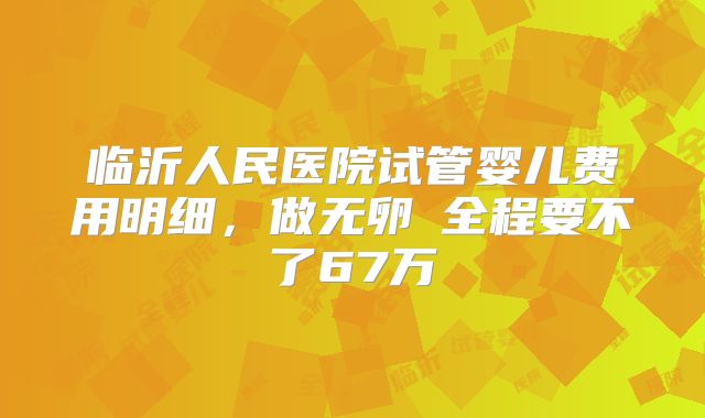临沂人民医院试管婴儿费用明细，做无卵�全程要不了67万