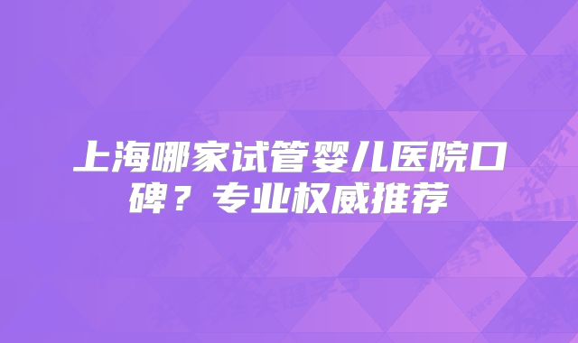 上海哪家试管婴儿医院口碑？专业权威推荐