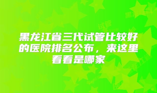 黑龙江省三代试管比较好的医院排名公布，来这里看看是哪家