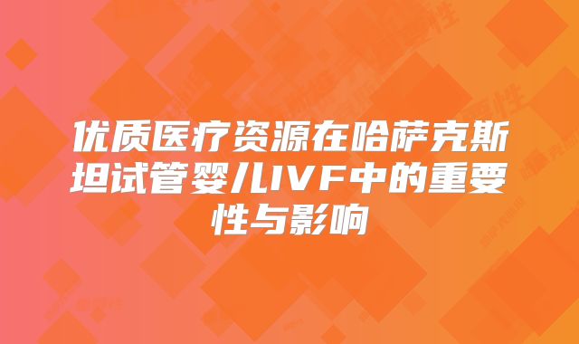 优质医疗资源在哈萨克斯坦试管婴儿IVF中的重要性与影响