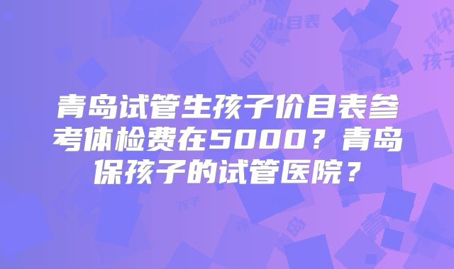 青岛试管生孩子价目表参考体检费在5000？青岛保孩子的试管医院？