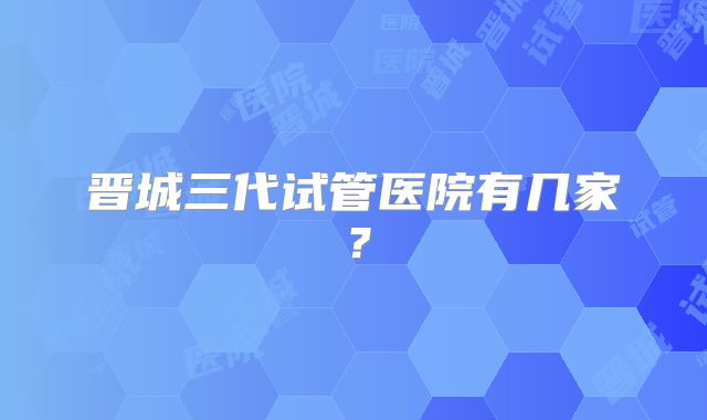 晋城三代试管医院有几家？