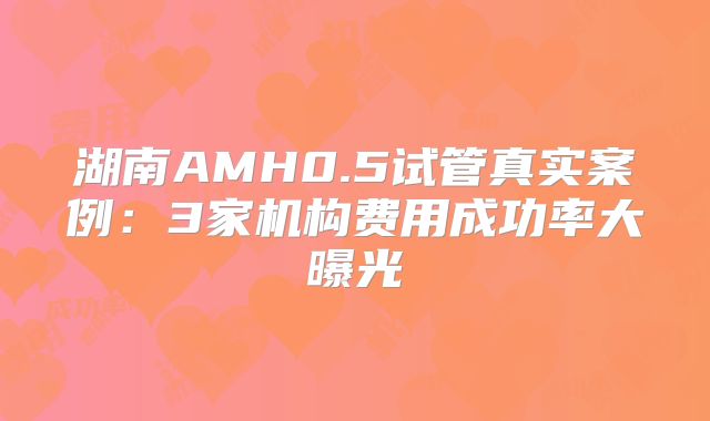 湖南AMH0.5试管真实案例：3家机构费用成功率大曝光