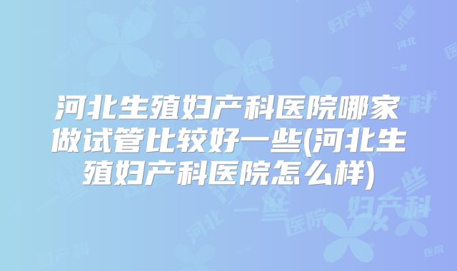 河北生殖妇产科医院哪家做试管比较好一些(河北生殖妇产科医院怎么样)