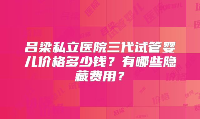吕梁私立医院三代试管婴儿价格多少钱？有哪些隐藏费用？