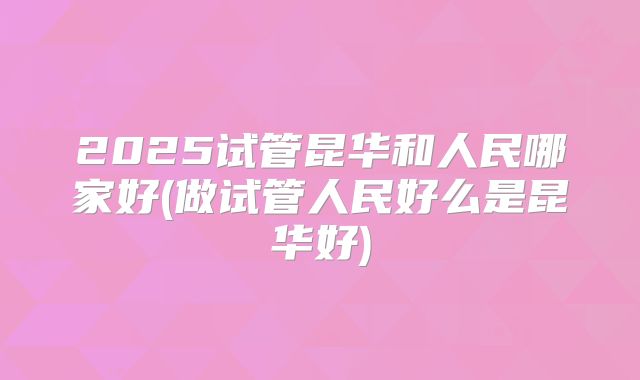 2025试管昆华和人民哪家好(做试管人民好么是昆华好)