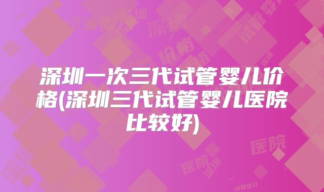 深圳一次三代试管婴儿价格(深圳三代试管婴儿医院比较好)