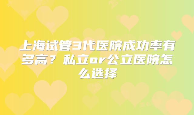 上海试管3代医院成功率有多高?私立or公立医院怎么选择
