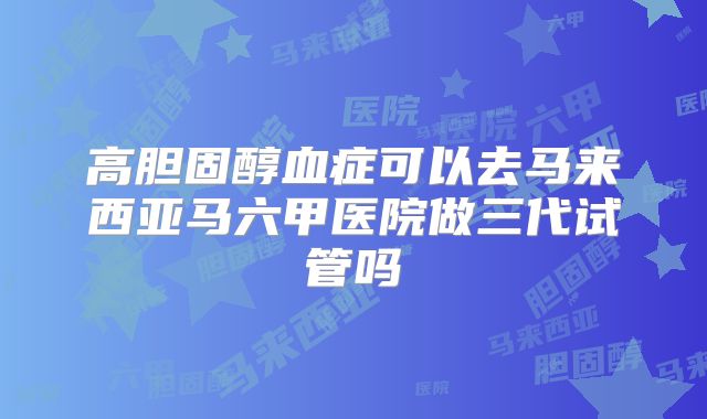 高胆固醇血症可以去马来西亚马六甲医院做三代试管吗