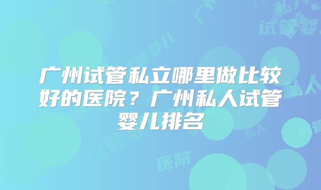 广州试管私立哪里做比较好的医院？广州私人试管婴儿排名