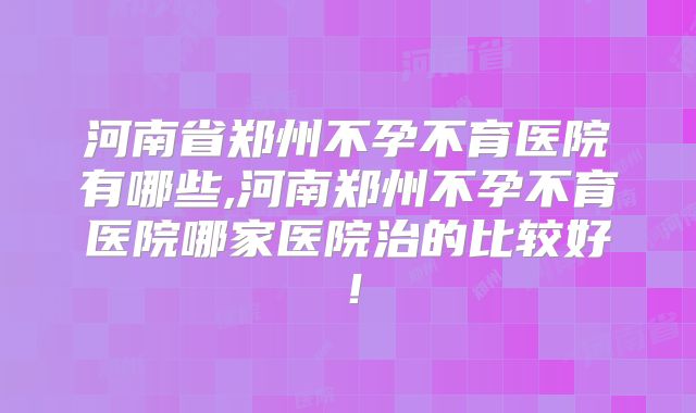 河南省郑州不孕不育医院有哪些,河南郑州不孕不育医院哪家医院治的比较好！