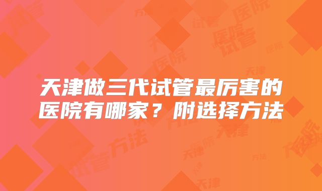 天津做三代试管最厉害的医院有哪家？附选择方法