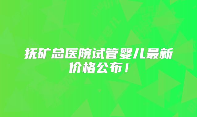 抚矿总医院试管婴儿最新价格公布！