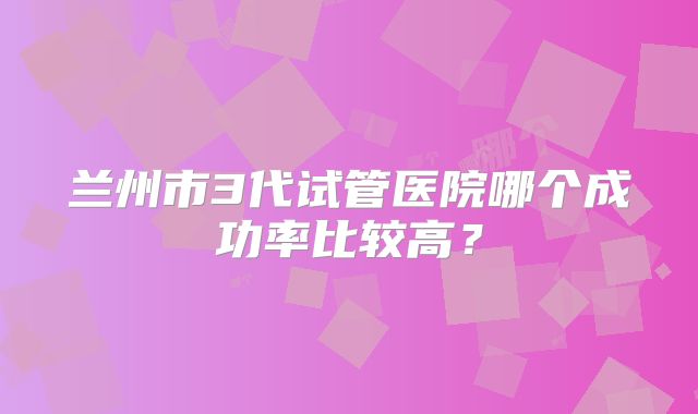 兰州市3代试管医院哪个成功率比较高？