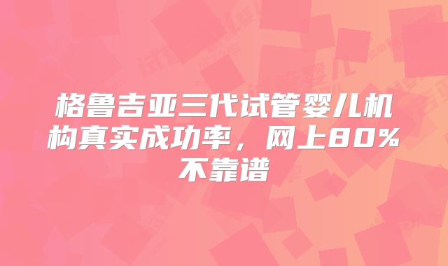 格鲁吉亚三代试管婴儿机构真实成功率，网上80%不靠谱