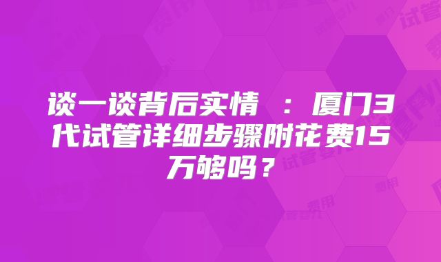 谈一谈背后实情 ：厦门3代试管详细步骤附花费15万够吗？