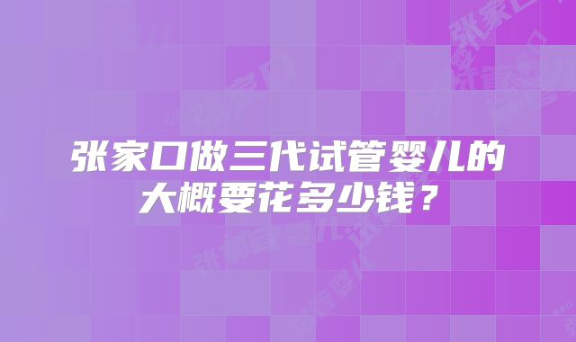 张家口做三代试管婴儿的大概要花多少钱？