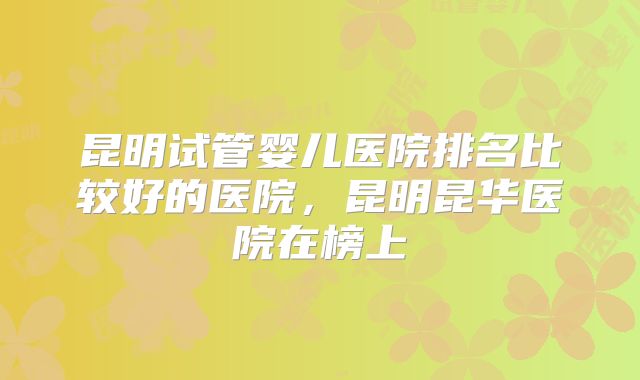 昆明试管婴儿医院排名比较好的医院,昆明昆华医院在榜上