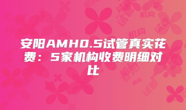 安阳AMH0.5试管真实花费:5家机构收费明细对比